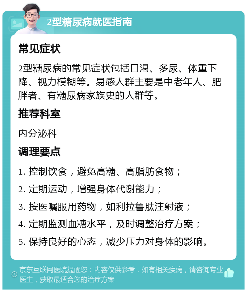 2型糖尿病就医指南 常见症状 2型糖尿病的常见症状包括口渴、多尿、体重下降、视力模糊等。易感人群主要是中老年人、肥胖者、有糖尿病家族史的人群等。 推荐科室 内分泌科 调理要点 1. 控制饮食，避免高糖、高脂肪食物； 2. 定期运动，增强身体代谢能力； 3. 按医嘱服用药物，如利拉鲁肽注射液； 4. 定期监测血糖水平，及时调整治疗方案； 5. 保持良好的心态，减少压力对身体的影响。