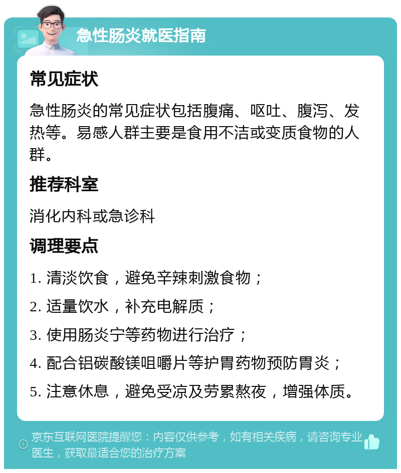 急性肠炎就医指南 常见症状 急性肠炎的常见症状包括腹痛、呕吐、腹泻、发热等。易感人群主要是食用不洁或变质食物的人群。 推荐科室 消化内科或急诊科 调理要点 1. 清淡饮食，避免辛辣刺激食物； 2. 适量饮水，补充电解质； 3. 使用肠炎宁等药物进行治疗； 4. 配合铝碳酸镁咀嚼片等护胃药物预防胃炎； 5. 注意休息，避免受凉及劳累熬夜，增强体质。