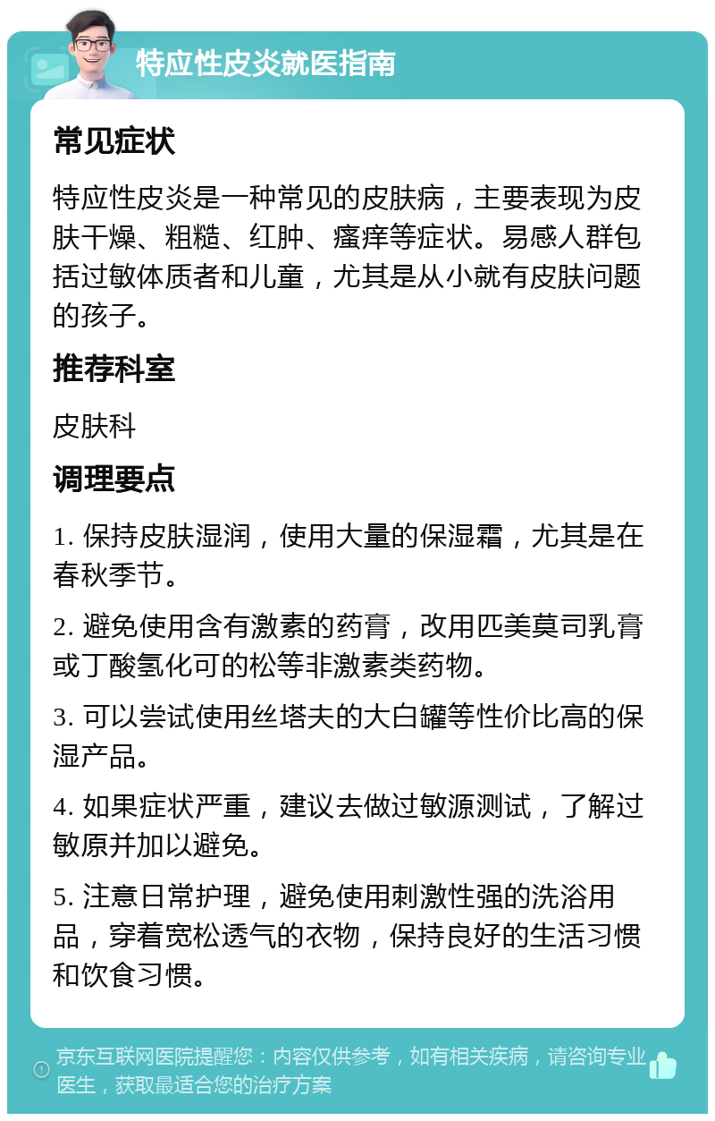 特应性皮炎就医指南 常见症状 特应性皮炎是一种常见的皮肤病，主要表现为皮肤干燥、粗糙、红肿、瘙痒等症状。易感人群包括过敏体质者和儿童，尤其是从小就有皮肤问题的孩子。 推荐科室 皮肤科 调理要点 1. 保持皮肤湿润，使用大量的保湿霜，尤其是在春秋季节。 2. 避免使用含有激素的药膏，改用匹美莫司乳膏或丁酸氢化可的松等非激素类药物。 3. 可以尝试使用丝塔夫的大白罐等性价比高的保湿产品。 4. 如果症状严重，建议去做过敏源测试，了解过敏原并加以避免。 5. 注意日常护理，避免使用刺激性强的洗浴用品，穿着宽松透气的衣物，保持良好的生活习惯和饮食习惯。