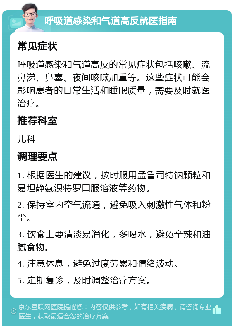 呼吸道感染和气道高反就医指南 常见症状 呼吸道感染和气道高反的常见症状包括咳嗽、流鼻涕、鼻塞、夜间咳嗽加重等。这些症状可能会影响患者的日常生活和睡眠质量，需要及时就医治疗。 推荐科室 儿科 调理要点 1. 根据医生的建议，按时服用孟鲁司特钠颗粒和易坦静氨溴特罗口服溶液等药物。 2. 保持室内空气流通，避免吸入刺激性气体和粉尘。 3. 饮食上要清淡易消化，多喝水，避免辛辣和油腻食物。 4. 注意休息，避免过度劳累和情绪波动。 5. 定期复诊，及时调整治疗方案。