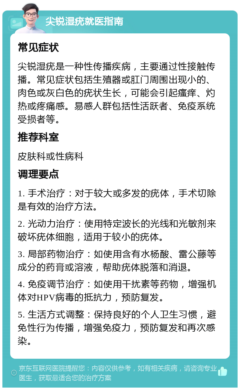 尖锐湿疣就医指南 常见症状 尖锐湿疣是一种性传播疾病，主要通过性接触传播。常见症状包括生殖器或肛门周围出现小的、肉色或灰白色的疣状生长，可能会引起瘙痒、灼热或疼痛感。易感人群包括性活跃者、免疫系统受损者等。 推荐科室 皮肤科或性病科 调理要点 1. 手术治疗：对于较大或多发的疣体，手术切除是有效的治疗方法。 2. 光动力治疗：使用特定波长的光线和光敏剂来破坏疣体细胞，适用于较小的疣体。 3. 局部药物治疗：如使用含有水杨酸、雷公藤等成分的药膏或溶液，帮助疣体脱落和消退。 4. 免疫调节治疗：如使用干扰素等药物，增强机体对HPV病毒的抵抗力，预防复发。 5. 生活方式调整：保持良好的个人卫生习惯，避免性行为传播，增强免疫力，预防复发和再次感染。