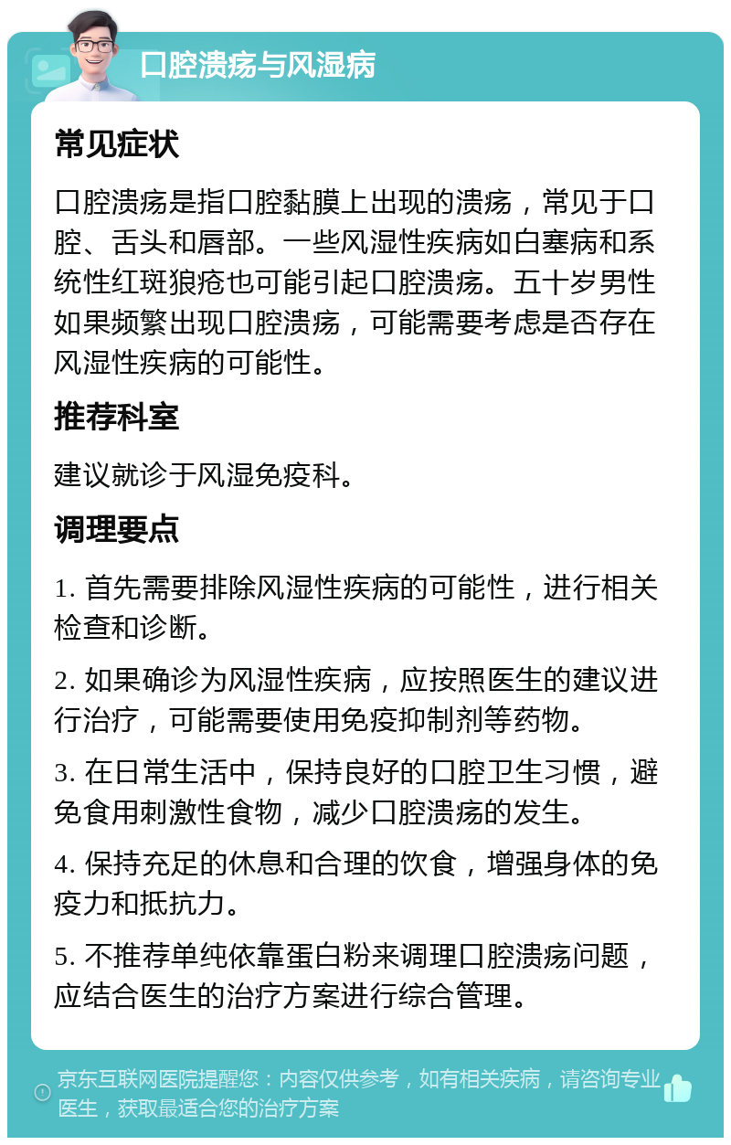 口腔溃疡与风湿病 常见症状 口腔溃疡是指口腔黏膜上出现的溃疡，常见于口腔、舌头和唇部。一些风湿性疾病如白塞病和系统性红斑狼疮也可能引起口腔溃疡。五十岁男性如果频繁出现口腔溃疡，可能需要考虑是否存在风湿性疾病的可能性。 推荐科室 建议就诊于风湿免疫科。 调理要点 1. 首先需要排除风湿性疾病的可能性，进行相关检查和诊断。 2. 如果确诊为风湿性疾病，应按照医生的建议进行治疗，可能需要使用免疫抑制剂等药物。 3. 在日常生活中，保持良好的口腔卫生习惯，避免食用刺激性食物，减少口腔溃疡的发生。 4. 保持充足的休息和合理的饮食，增强身体的免疫力和抵抗力。 5. 不推荐单纯依靠蛋白粉来调理口腔溃疡问题，应结合医生的治疗方案进行综合管理。