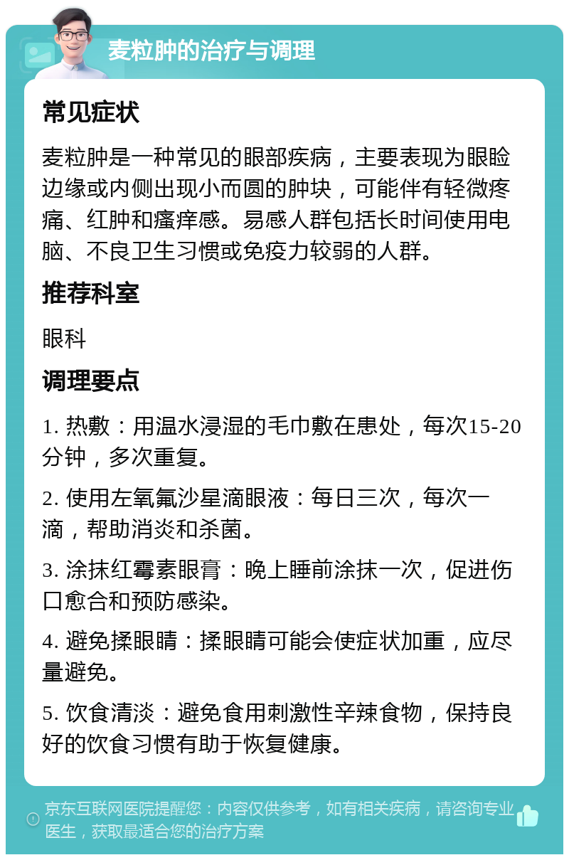 麦粒肿的治疗与调理 常见症状 麦粒肿是一种常见的眼部疾病，主要表现为眼睑边缘或内侧出现小而圆的肿块，可能伴有轻微疼痛、红肿和瘙痒感。易感人群包括长时间使用电脑、不良卫生习惯或免疫力较弱的人群。 推荐科室 眼科 调理要点 1. 热敷：用温水浸湿的毛巾敷在患处，每次15-20分钟，多次重复。 2. 使用左氧氟沙星滴眼液：每日三次，每次一滴，帮助消炎和杀菌。 3. 涂抹红霉素眼膏：晚上睡前涂抹一次，促进伤口愈合和预防感染。 4. 避免揉眼睛：揉眼睛可能会使症状加重，应尽量避免。 5. 饮食清淡：避免食用刺激性辛辣食物，保持良好的饮食习惯有助于恢复健康。