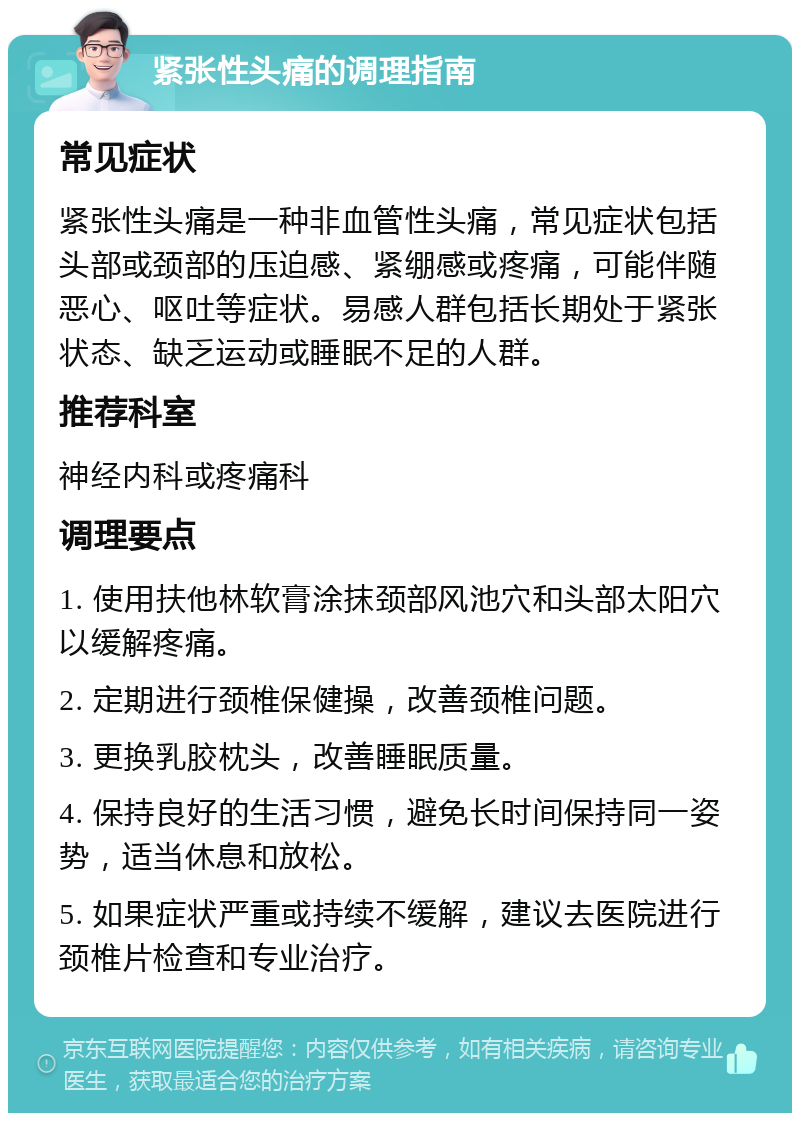 紧张性头痛的调理指南 常见症状 紧张性头痛是一种非血管性头痛，常见症状包括头部或颈部的压迫感、紧绷感或疼痛，可能伴随恶心、呕吐等症状。易感人群包括长期处于紧张状态、缺乏运动或睡眠不足的人群。 推荐科室 神经内科或疼痛科 调理要点 1. 使用扶他林软膏涂抹颈部风池穴和头部太阳穴以缓解疼痛。 2. 定期进行颈椎保健操，改善颈椎问题。 3. 更换乳胶枕头，改善睡眠质量。 4. 保持良好的生活习惯，避免长时间保持同一姿势，适当休息和放松。 5. 如果症状严重或持续不缓解，建议去医院进行颈椎片检查和专业治疗。