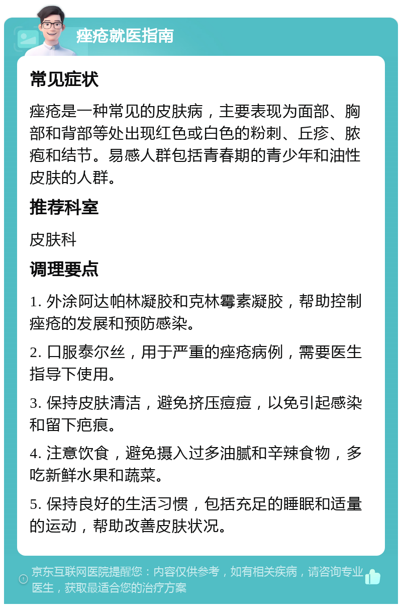 痤疮就医指南 常见症状 痤疮是一种常见的皮肤病，主要表现为面部、胸部和背部等处出现红色或白色的粉刺、丘疹、脓疱和结节。易感人群包括青春期的青少年和油性皮肤的人群。 推荐科室 皮肤科 调理要点 1. 外涂阿达帕林凝胶和克林霉素凝胶，帮助控制痤疮的发展和预防感染。 2. 口服泰尔丝，用于严重的痤疮病例，需要医生指导下使用。 3. 保持皮肤清洁，避免挤压痘痘，以免引起感染和留下疤痕。 4. 注意饮食，避免摄入过多油腻和辛辣食物，多吃新鲜水果和蔬菜。 5. 保持良好的生活习惯，包括充足的睡眠和适量的运动，帮助改善皮肤状况。