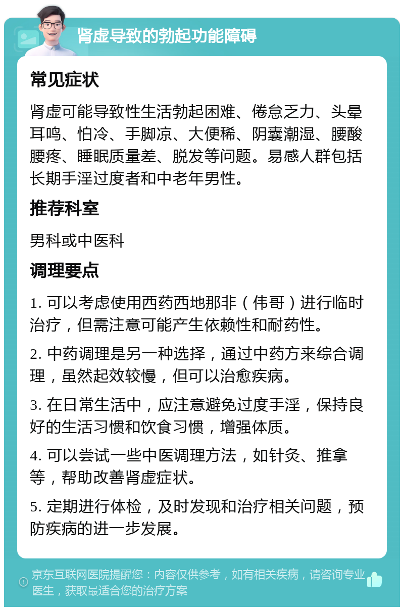 肾虚导致的勃起功能障碍 常见症状 肾虚可能导致性生活勃起困难、倦怠乏力、头晕耳鸣、怕冷、手脚凉、大便稀、阴囊潮湿、腰酸腰疼、睡眠质量差、脱发等问题。易感人群包括长期手淫过度者和中老年男性。 推荐科室 男科或中医科 调理要点 1. 可以考虑使用西药西地那非（伟哥）进行临时治疗，但需注意可能产生依赖性和耐药性。 2. 中药调理是另一种选择，通过中药方来综合调理，虽然起效较慢，但可以治愈疾病。 3. 在日常生活中，应注意避免过度手淫，保持良好的生活习惯和饮食习惯，增强体质。 4. 可以尝试一些中医调理方法，如针灸、推拿等，帮助改善肾虚症状。 5. 定期进行体检，及时发现和治疗相关问题，预防疾病的进一步发展。