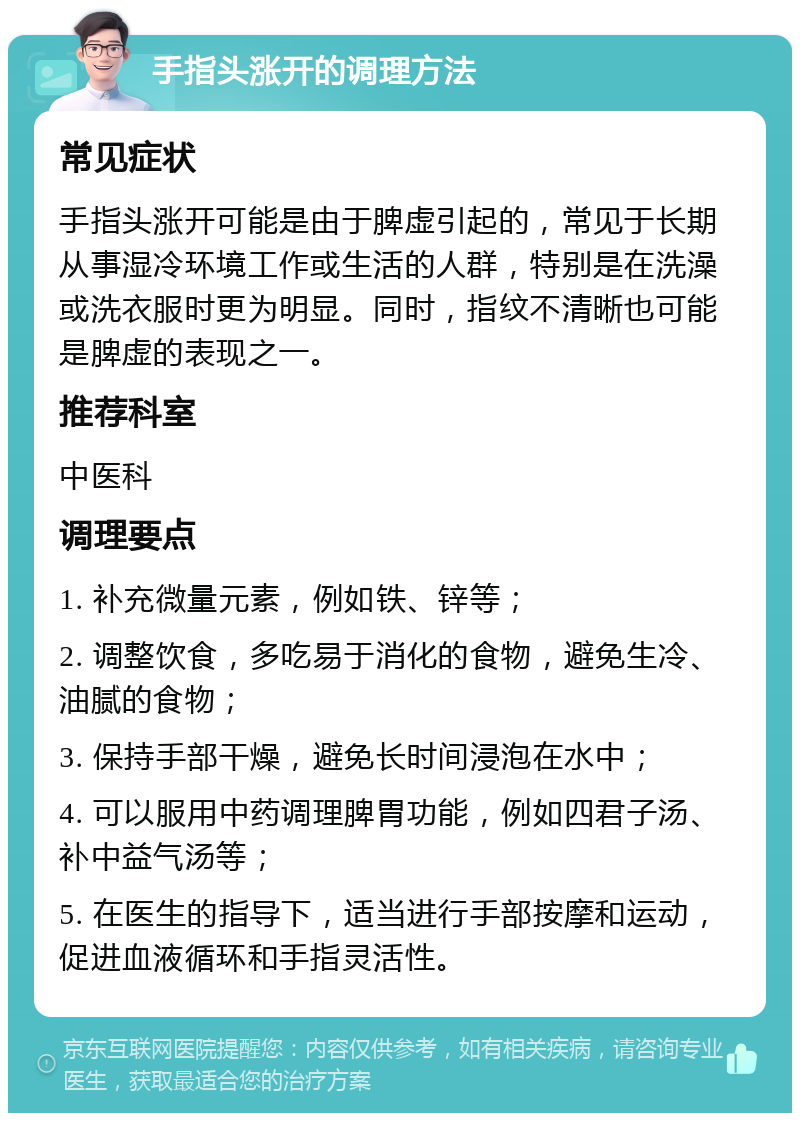 手指头涨开的调理方法 常见症状 手指头涨开可能是由于脾虚引起的，常见于长期从事湿冷环境工作或生活的人群，特别是在洗澡或洗衣服时更为明显。同时，指纹不清晰也可能是脾虚的表现之一。 推荐科室 中医科 调理要点 1. 补充微量元素，例如铁、锌等； 2. 调整饮食，多吃易于消化的食物，避免生冷、油腻的食物； 3. 保持手部干燥，避免长时间浸泡在水中； 4. 可以服用中药调理脾胃功能，例如四君子汤、补中益气汤等； 5. 在医生的指导下，适当进行手部按摩和运动，促进血液循环和手指灵活性。