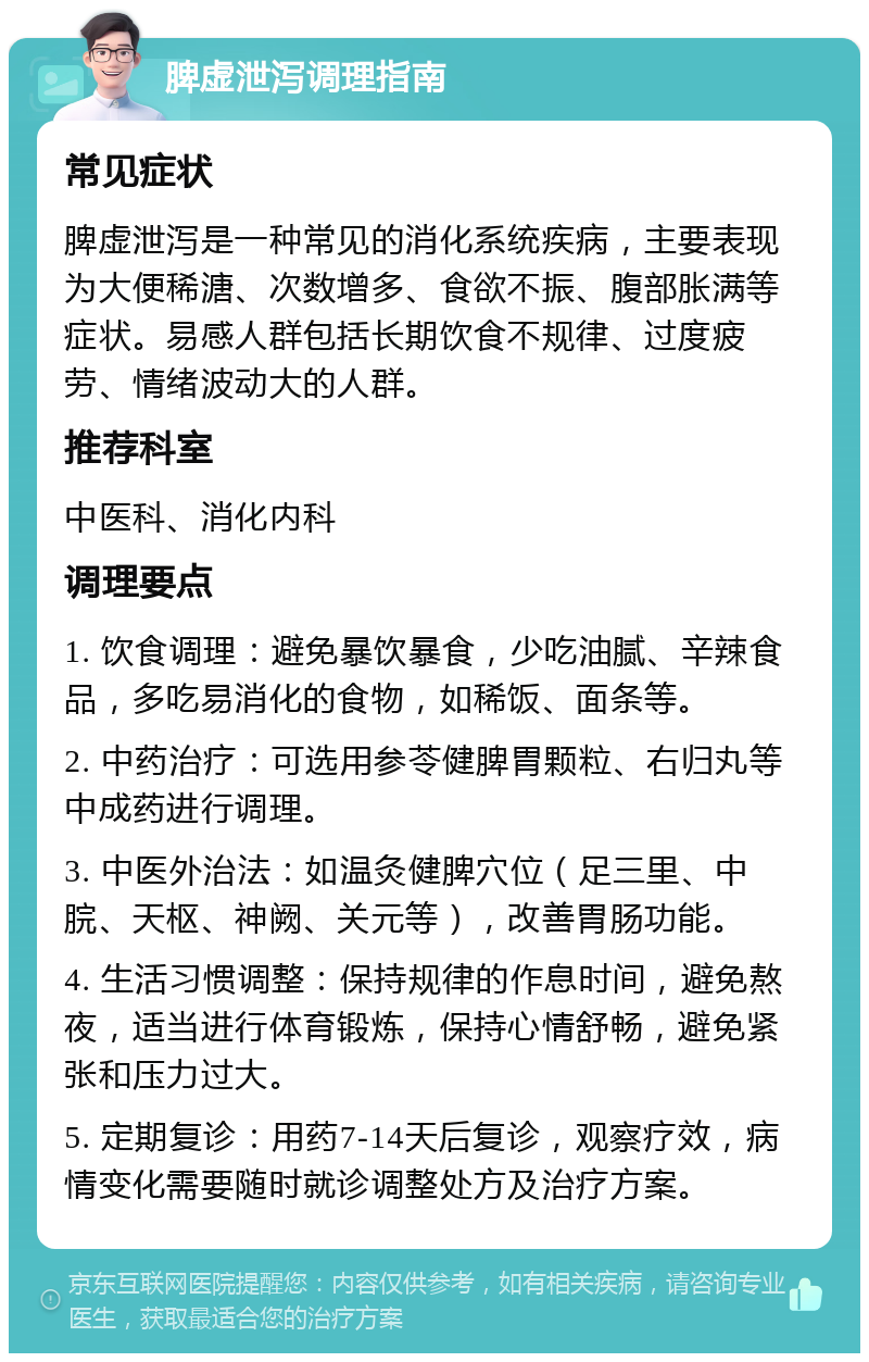 脾虚泄泻调理指南 常见症状 脾虚泄泻是一种常见的消化系统疾病，主要表现为大便稀溏、次数增多、食欲不振、腹部胀满等症状。易感人群包括长期饮食不规律、过度疲劳、情绪波动大的人群。 推荐科室 中医科、消化内科 调理要点 1. 饮食调理：避免暴饮暴食，少吃油腻、辛辣食品，多吃易消化的食物，如稀饭、面条等。 2. 中药治疗：可选用参苓健脾胃颗粒、右归丸等中成药进行调理。 3. 中医外治法：如温灸健脾穴位（足三里、中脘、天枢、神阙、关元等），改善胃肠功能。 4. 生活习惯调整：保持规律的作息时间，避免熬夜，适当进行体育锻炼，保持心情舒畅，避免紧张和压力过大。 5. 定期复诊：用药7-14天后复诊，观察疗效，病情变化需要随时就诊调整处方及治疗方案。