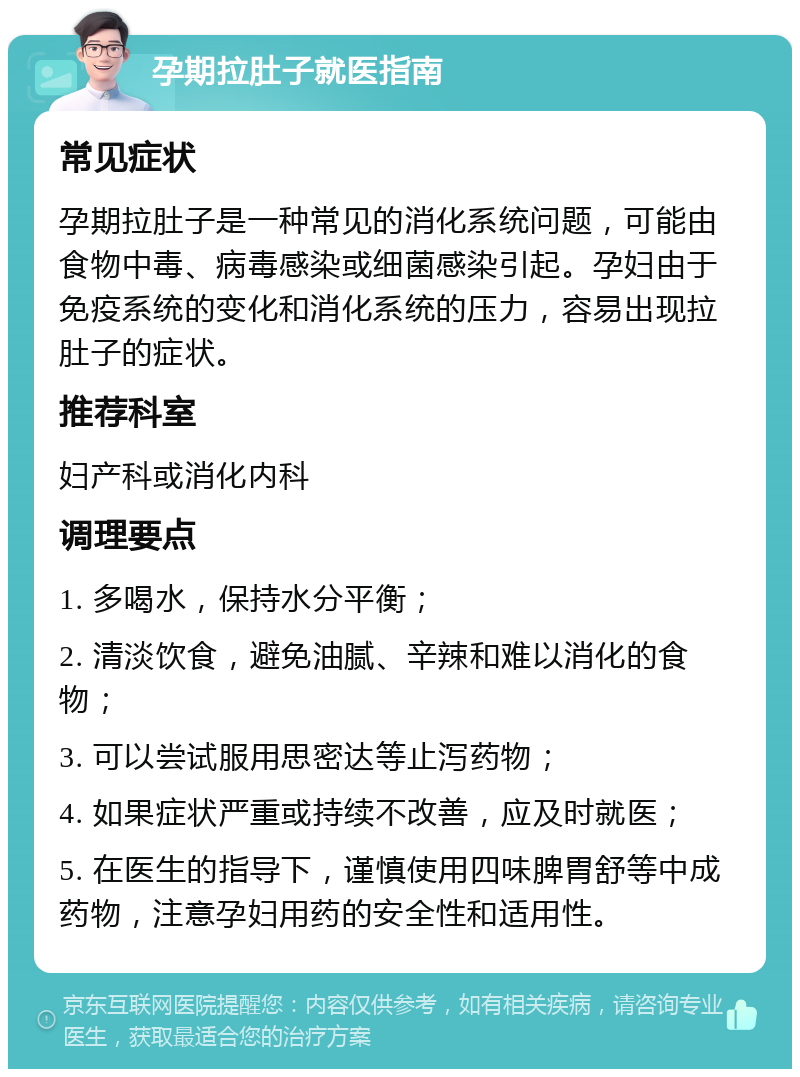 孕期拉肚子就医指南 常见症状 孕期拉肚子是一种常见的消化系统问题，可能由食物中毒、病毒感染或细菌感染引起。孕妇由于免疫系统的变化和消化系统的压力，容易出现拉肚子的症状。 推荐科室 妇产科或消化内科 调理要点 1. 多喝水，保持水分平衡； 2. 清淡饮食，避免油腻、辛辣和难以消化的食物； 3. 可以尝试服用思密达等止泻药物； 4. 如果症状严重或持续不改善，应及时就医； 5. 在医生的指导下，谨慎使用四味脾胃舒等中成药物，注意孕妇用药的安全性和适用性。