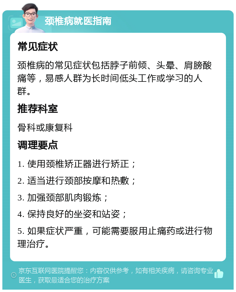 颈椎病就医指南 常见症状 颈椎病的常见症状包括脖子前倾、头晕、肩膀酸痛等，易感人群为长时间低头工作或学习的人群。 推荐科室 骨科或康复科 调理要点 1. 使用颈椎矫正器进行矫正； 2. 适当进行颈部按摩和热敷； 3. 加强颈部肌肉锻炼； 4. 保持良好的坐姿和站姿； 5. 如果症状严重，可能需要服用止痛药或进行物理治疗。