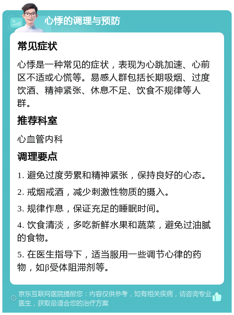 心悸的调理与预防 常见症状 心悸是一种常见的症状，表现为心跳加速、心前区不适或心慌等。易感人群包括长期吸烟、过度饮酒、精神紧张、休息不足、饮食不规律等人群。 推荐科室 心血管内科 调理要点 1. 避免过度劳累和精神紧张，保持良好的心态。 2. 戒烟戒酒，减少刺激性物质的摄入。 3. 规律作息，保证充足的睡眠时间。 4. 饮食清淡，多吃新鲜水果和蔬菜，避免过油腻的食物。 5. 在医生指导下，适当服用一些调节心律的药物，如β受体阻滞剂等。