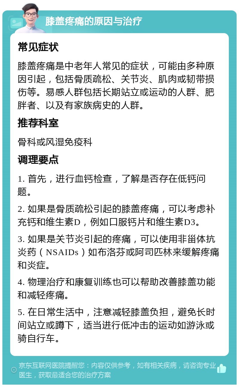 膝盖疼痛的原因与治疗 常见症状 膝盖疼痛是中老年人常见的症状，可能由多种原因引起，包括骨质疏松、关节炎、肌肉或韧带损伤等。易感人群包括长期站立或运动的人群、肥胖者、以及有家族病史的人群。 推荐科室 骨科或风湿免疫科 调理要点 1. 首先，进行血钙检查，了解是否存在低钙问题。 2. 如果是骨质疏松引起的膝盖疼痛，可以考虑补充钙和维生素D，例如口服钙片和维生素D3。 3. 如果是关节炎引起的疼痛，可以使用非甾体抗炎药（NSAIDs）如布洛芬或阿司匹林来缓解疼痛和炎症。 4. 物理治疗和康复训练也可以帮助改善膝盖功能和减轻疼痛。 5. 在日常生活中，注意减轻膝盖负担，避免长时间站立或蹲下，适当进行低冲击的运动如游泳或骑自行车。