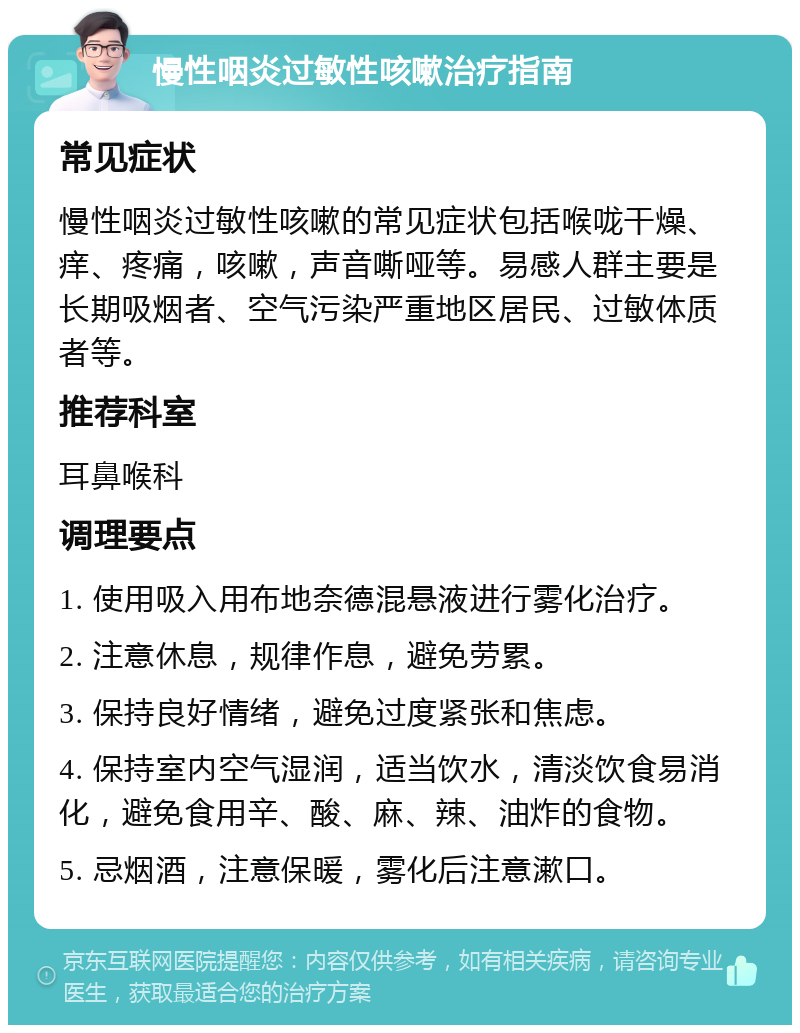 慢性咽炎过敏性咳嗽治疗指南 常见症状 慢性咽炎过敏性咳嗽的常见症状包括喉咙干燥、痒、疼痛，咳嗽，声音嘶哑等。易感人群主要是长期吸烟者、空气污染严重地区居民、过敏体质者等。 推荐科室 耳鼻喉科 调理要点 1. 使用吸入用布地奈德混悬液进行雾化治疗。 2. 注意休息，规律作息，避免劳累。 3. 保持良好情绪，避免过度紧张和焦虑。 4. 保持室内空气湿润，适当饮水，清淡饮食易消化，避免食用辛、酸、麻、辣、油炸的食物。 5. 忌烟酒，注意保暖，雾化后注意漱口。