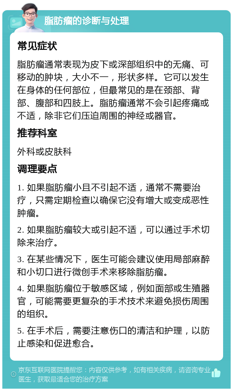 脂肪瘤的诊断与处理 常见症状 脂肪瘤通常表现为皮下或深部组织中的无痛、可移动的肿块，大小不一，形状多样。它可以发生在身体的任何部位，但最常见的是在颈部、背部、腹部和四肢上。脂肪瘤通常不会引起疼痛或不适，除非它们压迫周围的神经或器官。 推荐科室 外科或皮肤科 调理要点 1. 如果脂肪瘤小且不引起不适，通常不需要治疗，只需定期检查以确保它没有增大或变成恶性肿瘤。 2. 如果脂肪瘤较大或引起不适，可以通过手术切除来治疗。 3. 在某些情况下，医生可能会建议使用局部麻醉和小切口进行微创手术来移除脂肪瘤。 4. 如果脂肪瘤位于敏感区域，例如面部或生殖器官，可能需要更复杂的手术技术来避免损伤周围的组织。 5. 在手术后，需要注意伤口的清洁和护理，以防止感染和促进愈合。