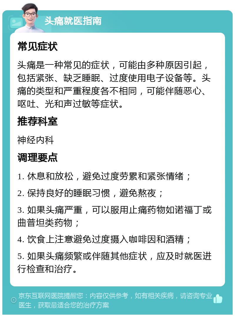 头痛就医指南 常见症状 头痛是一种常见的症状，可能由多种原因引起，包括紧张、缺乏睡眠、过度使用电子设备等。头痛的类型和严重程度各不相同，可能伴随恶心、呕吐、光和声过敏等症状。 推荐科室 神经内科 调理要点 1. 休息和放松，避免过度劳累和紧张情绪； 2. 保持良好的睡眠习惯，避免熬夜； 3. 如果头痛严重，可以服用止痛药物如诺福丁或曲普坦类药物； 4. 饮食上注意避免过度摄入咖啡因和酒精； 5. 如果头痛频繁或伴随其他症状，应及时就医进行检查和治疗。