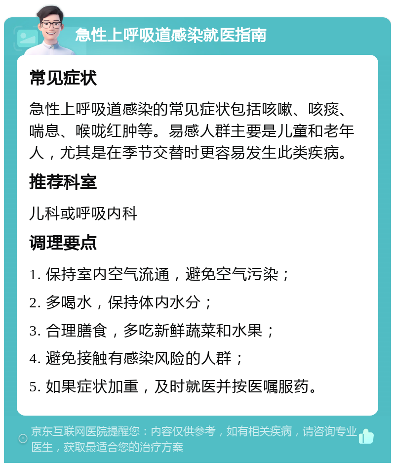 急性上呼吸道感染就医指南 常见症状 急性上呼吸道感染的常见症状包括咳嗽、咳痰、喘息、喉咙红肿等。易感人群主要是儿童和老年人，尤其是在季节交替时更容易发生此类疾病。 推荐科室 儿科或呼吸内科 调理要点 1. 保持室内空气流通，避免空气污染； 2. 多喝水，保持体内水分； 3. 合理膳食，多吃新鲜蔬菜和水果； 4. 避免接触有感染风险的人群； 5. 如果症状加重，及时就医并按医嘱服药。