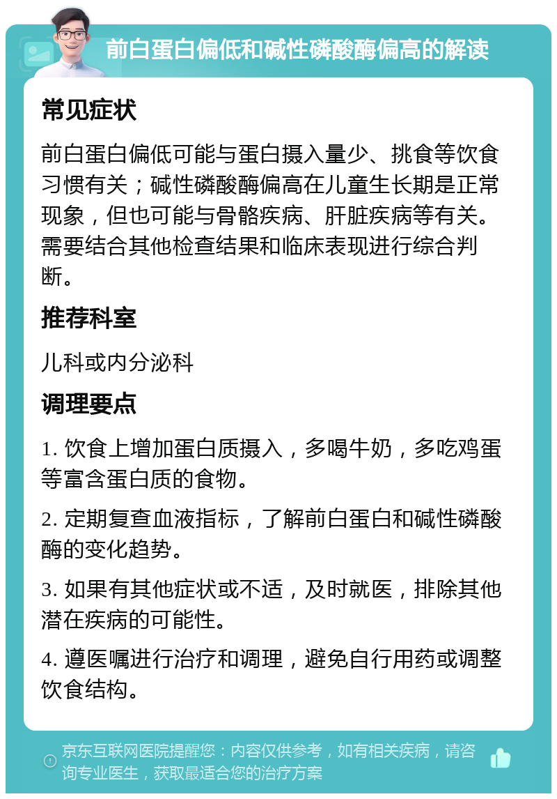 前白蛋白偏低和碱性磷酸酶偏高的解读 常见症状 前白蛋白偏低可能与蛋白摄入量少、挑食等饮食习惯有关；碱性磷酸酶偏高在儿童生长期是正常现象，但也可能与骨骼疾病、肝脏疾病等有关。需要结合其他检查结果和临床表现进行综合判断。 推荐科室 儿科或内分泌科 调理要点 1. 饮食上增加蛋白质摄入，多喝牛奶，多吃鸡蛋等富含蛋白质的食物。 2. 定期复查血液指标，了解前白蛋白和碱性磷酸酶的变化趋势。 3. 如果有其他症状或不适，及时就医，排除其他潜在疾病的可能性。 4. 遵医嘱进行治疗和调理，避免自行用药或调整饮食结构。