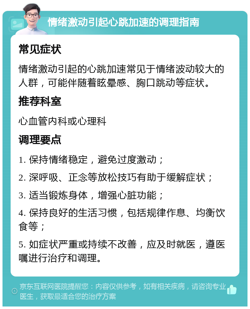 情绪激动引起心跳加速的调理指南 常见症状 情绪激动引起的心跳加速常见于情绪波动较大的人群，可能伴随着眩晕感、胸口跳动等症状。 推荐科室 心血管内科或心理科 调理要点 1. 保持情绪稳定，避免过度激动； 2. 深呼吸、正念等放松技巧有助于缓解症状； 3. 适当锻炼身体，增强心脏功能； 4. 保持良好的生活习惯，包括规律作息、均衡饮食等； 5. 如症状严重或持续不改善，应及时就医，遵医嘱进行治疗和调理。