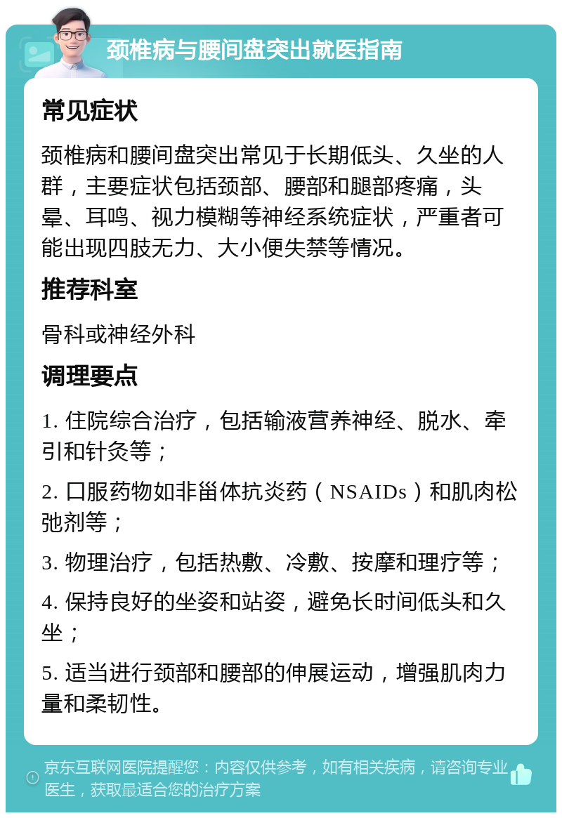 颈椎病与腰间盘突出就医指南 常见症状 颈椎病和腰间盘突出常见于长期低头、久坐的人群，主要症状包括颈部、腰部和腿部疼痛，头晕、耳鸣、视力模糊等神经系统症状，严重者可能出现四肢无力、大小便失禁等情况。 推荐科室 骨科或神经外科 调理要点 1. 住院综合治疗，包括输液营养神经、脱水、牵引和针灸等； 2. 口服药物如非甾体抗炎药（NSAIDs）和肌肉松弛剂等； 3. 物理治疗，包括热敷、冷敷、按摩和理疗等； 4. 保持良好的坐姿和站姿，避免长时间低头和久坐； 5. 适当进行颈部和腰部的伸展运动，增强肌肉力量和柔韧性。