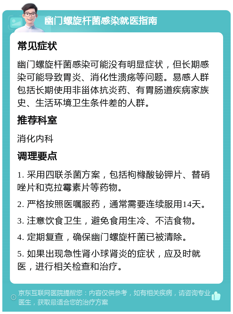 幽门螺旋杆菌感染就医指南 常见症状 幽门螺旋杆菌感染可能没有明显症状，但长期感染可能导致胃炎、消化性溃疡等问题。易感人群包括长期使用非甾体抗炎药、有胃肠道疾病家族史、生活环境卫生条件差的人群。 推荐科室 消化内科 调理要点 1. 采用四联杀菌方案，包括枸橼酸铋钾片、替硝唑片和克拉霉素片等药物。 2. 严格按照医嘱服药，通常需要连续服用14天。 3. 注意饮食卫生，避免食用生冷、不洁食物。 4. 定期复查，确保幽门螺旋杆菌已被清除。 5. 如果出现急性肾小球肾炎的症状，应及时就医，进行相关检查和治疗。