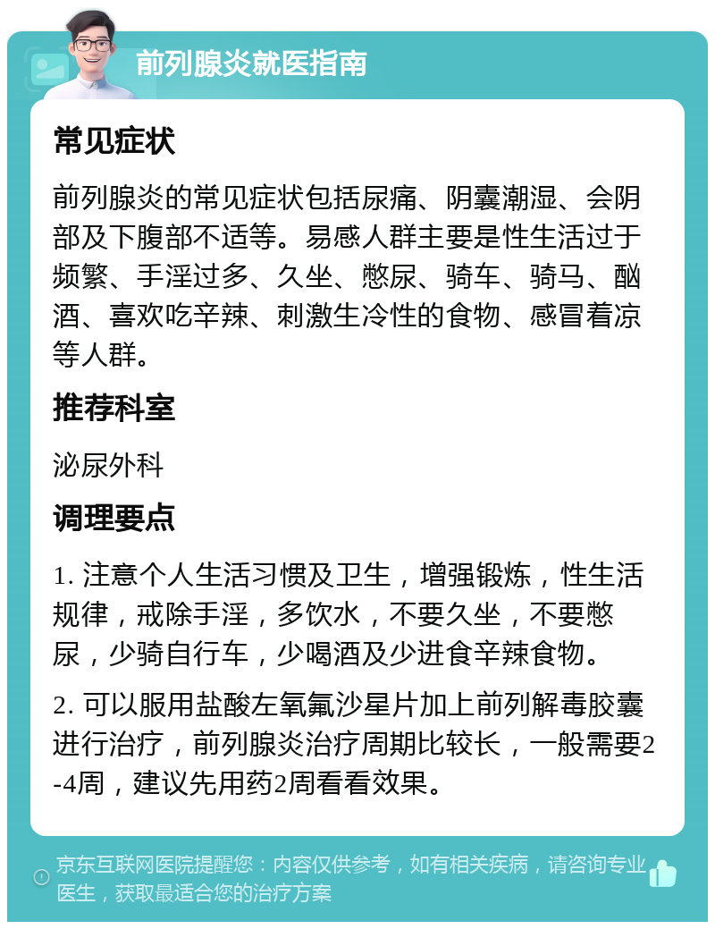 前列腺炎就医指南 常见症状 前列腺炎的常见症状包括尿痛、阴囊潮湿、会阴部及下腹部不适等。易感人群主要是性生活过于频繁、手淫过多、久坐、憋尿、骑车、骑马、酗酒、喜欢吃辛辣、刺激生冷性的食物、感冒着凉等人群。 推荐科室 泌尿外科 调理要点 1. 注意个人生活习惯及卫生，增强锻炼，性生活规律，戒除手淫，多饮水，不要久坐，不要憋尿，少骑自行车，少喝酒及少进食辛辣食物。 2. 可以服用盐酸左氧氟沙星片加上前列解毒胶囊进行治疗，前列腺炎治疗周期比较长，一般需要2-4周，建议先用药2周看看效果。