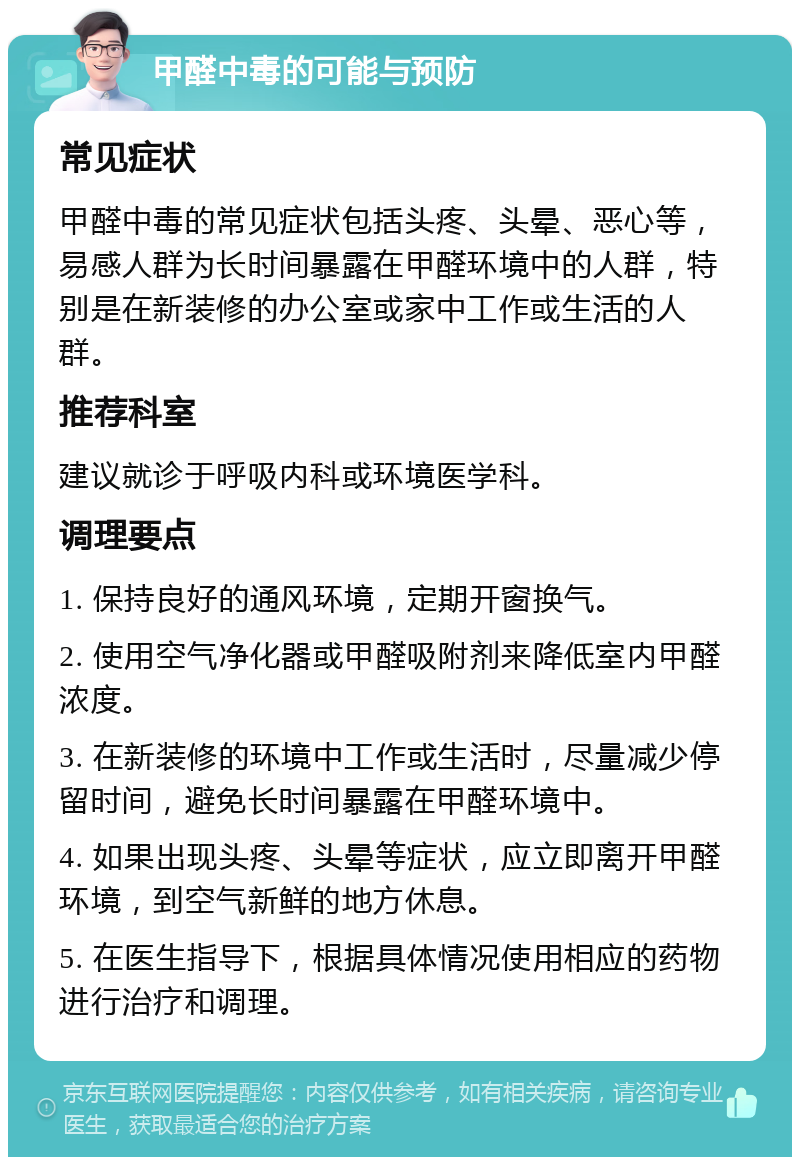 甲醛中毒的可能与预防 常见症状 甲醛中毒的常见症状包括头疼、头晕、恶心等，易感人群为长时间暴露在甲醛环境中的人群，特别是在新装修的办公室或家中工作或生活的人群。 推荐科室 建议就诊于呼吸内科或环境医学科。 调理要点 1. 保持良好的通风环境，定期开窗换气。 2. 使用空气净化器或甲醛吸附剂来降低室内甲醛浓度。 3. 在新装修的环境中工作或生活时，尽量减少停留时间，避免长时间暴露在甲醛环境中。 4. 如果出现头疼、头晕等症状，应立即离开甲醛环境，到空气新鲜的地方休息。 5. 在医生指导下，根据具体情况使用相应的药物进行治疗和调理。