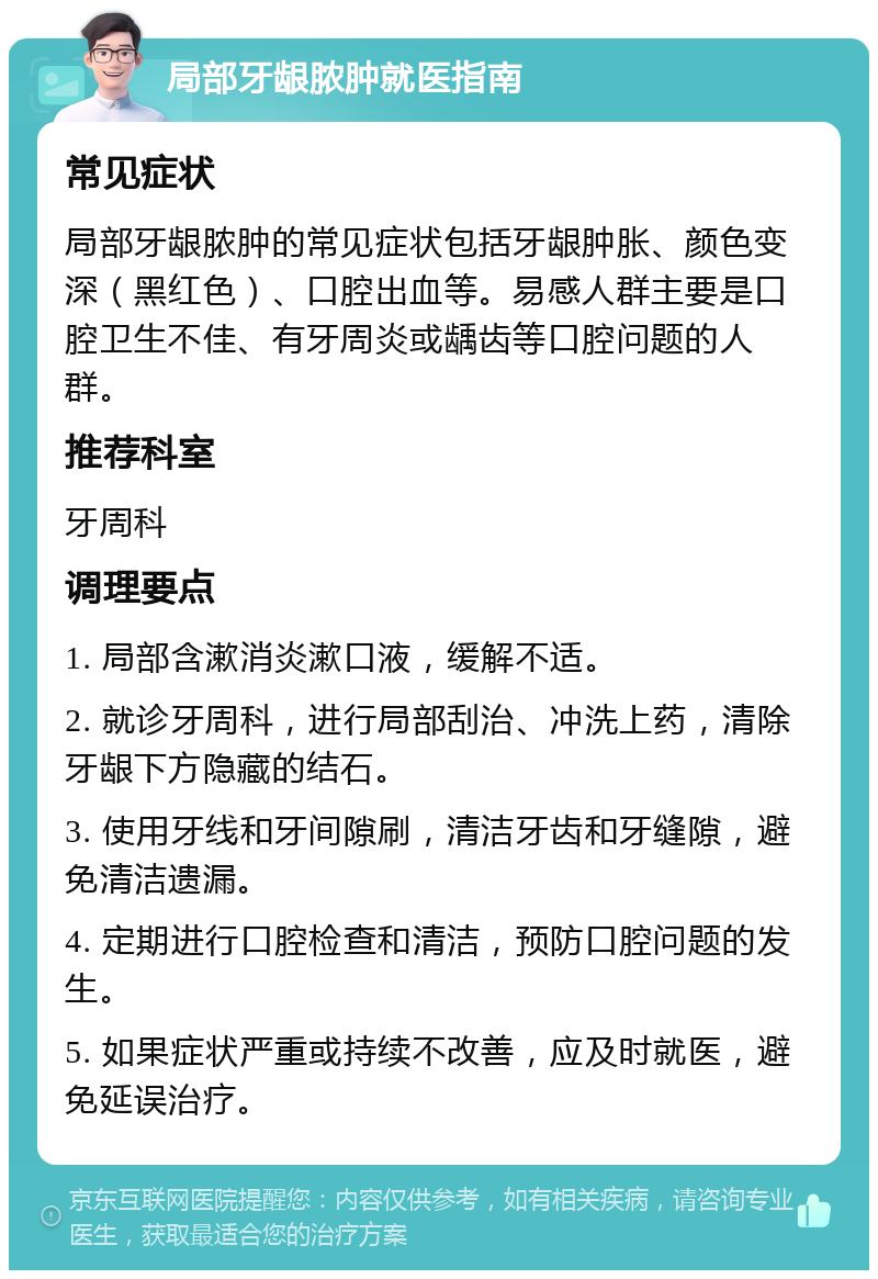 局部牙龈脓肿就医指南 常见症状 局部牙龈脓肿的常见症状包括牙龈肿胀、颜色变深（黑红色）、口腔出血等。易感人群主要是口腔卫生不佳、有牙周炎或龋齿等口腔问题的人群。 推荐科室 牙周科 调理要点 1. 局部含漱消炎漱口液，缓解不适。 2. 就诊牙周科，进行局部刮治、冲洗上药，清除牙龈下方隐藏的结石。 3. 使用牙线和牙间隙刷，清洁牙齿和牙缝隙，避免清洁遗漏。 4. 定期进行口腔检查和清洁，预防口腔问题的发生。 5. 如果症状严重或持续不改善，应及时就医，避免延误治疗。