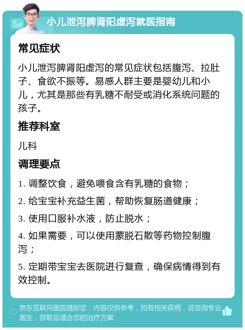 小儿泄泻脾肾阳虚泻就医指南 常见症状 小儿泄泻脾肾阳虚泻的常见症状包括腹泻、拉肚子、食欲不振等。易感人群主要是婴幼儿和小儿，尤其是那些有乳糖不耐受或消化系统问题的孩子。 推荐科室 儿科 调理要点 1. 调整饮食，避免喂食含有乳糖的食物； 2. 给宝宝补充益生菌，帮助恢复肠道健康； 3. 使用口服补水液，防止脱水； 4. 如果需要，可以使用蒙脱石散等药物控制腹泻； 5. 定期带宝宝去医院进行复查，确保病情得到有效控制。