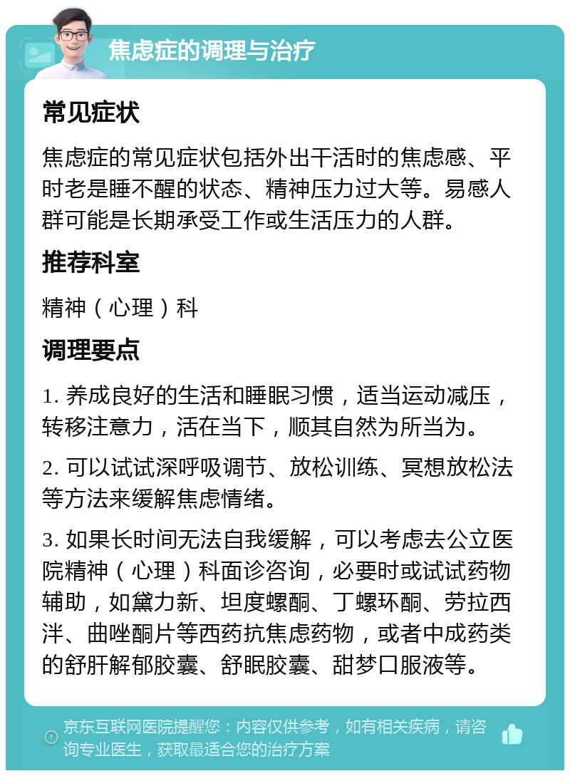 焦虑症的调理与治疗 常见症状 焦虑症的常见症状包括外出干活时的焦虑感、平时老是睡不醒的状态、精神压力过大等。易感人群可能是长期承受工作或生活压力的人群。 推荐科室 精神（心理）科 调理要点 1. 养成良好的生活和睡眠习惯，适当运动减压，转移注意力，活在当下，顺其自然为所当为。 2. 可以试试深呼吸调节、放松训练、冥想放松法等方法来缓解焦虑情绪。 3. 如果长时间无法自我缓解，可以考虑去公立医院精神（心理）科面诊咨询，必要时或试试药物辅助，如黛力新、坦度螺酮、丁螺环酮、劳拉西泮、曲唑酮片等西药抗焦虑药物，或者中成药类的舒肝解郁胶囊、舒眠胶囊、甜梦口服液等。