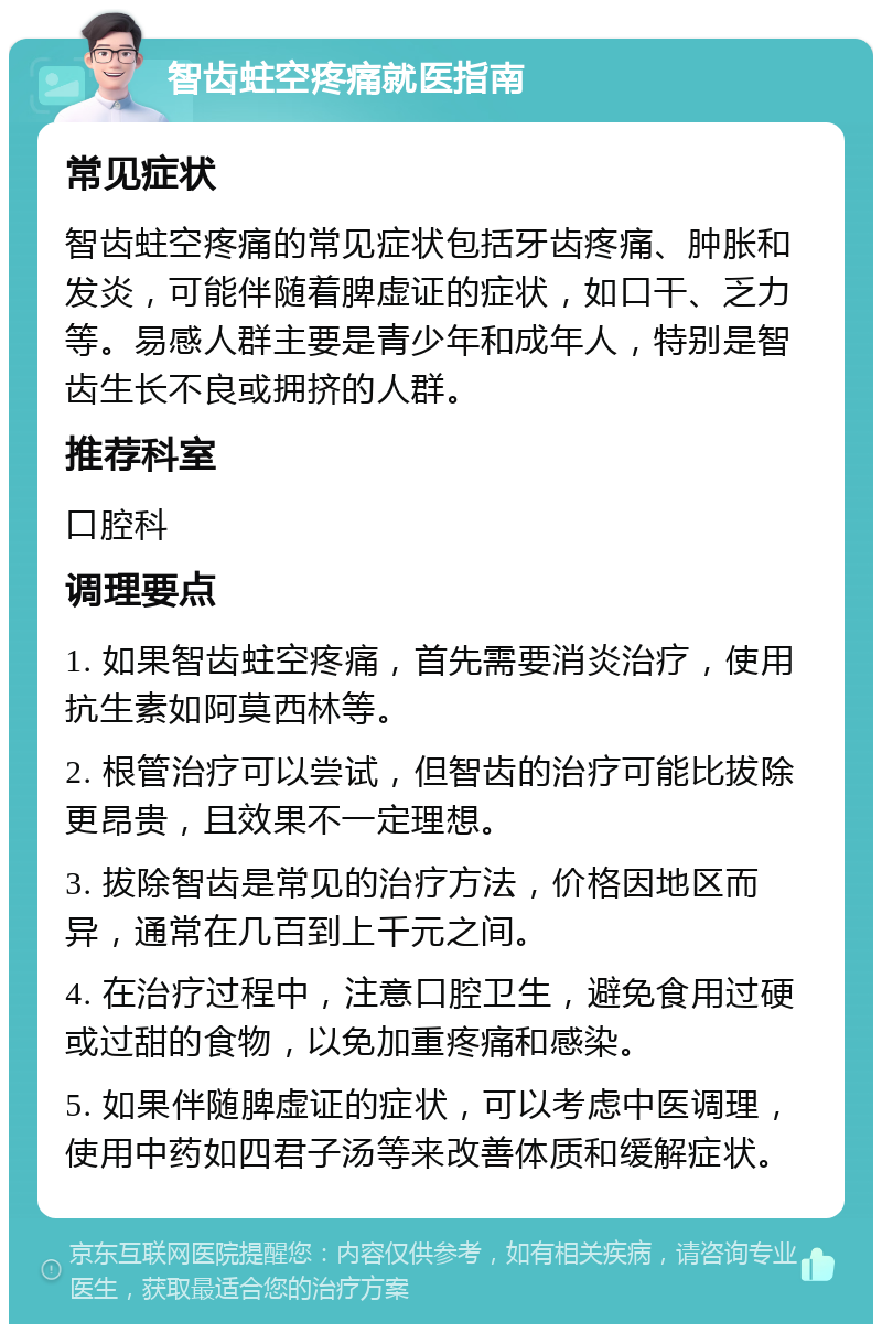 智齿蛀空疼痛就医指南 常见症状 智齿蛀空疼痛的常见症状包括牙齿疼痛、肿胀和发炎，可能伴随着脾虚证的症状，如口干、乏力等。易感人群主要是青少年和成年人，特别是智齿生长不良或拥挤的人群。 推荐科室 口腔科 调理要点 1. 如果智齿蛀空疼痛，首先需要消炎治疗，使用抗生素如阿莫西林等。 2. 根管治疗可以尝试，但智齿的治疗可能比拔除更昂贵，且效果不一定理想。 3. 拔除智齿是常见的治疗方法，价格因地区而异，通常在几百到上千元之间。 4. 在治疗过程中，注意口腔卫生，避免食用过硬或过甜的食物，以免加重疼痛和感染。 5. 如果伴随脾虚证的症状，可以考虑中医调理，使用中药如四君子汤等来改善体质和缓解症状。