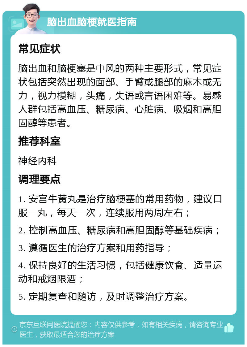 脑出血脑梗就医指南 常见症状 脑出血和脑梗塞是中风的两种主要形式，常见症状包括突然出现的面部、手臂或腿部的麻木或无力，视力模糊，头痛，失语或言语困难等。易感人群包括高血压、糖尿病、心脏病、吸烟和高胆固醇等患者。 推荐科室 神经内科 调理要点 1. 安宫牛黄丸是治疗脑梗塞的常用药物，建议口服一丸，每天一次，连续服用两周左右； 2. 控制高血压、糖尿病和高胆固醇等基础疾病； 3. 遵循医生的治疗方案和用药指导； 4. 保持良好的生活习惯，包括健康饮食、适量运动和戒烟限酒； 5. 定期复查和随访，及时调整治疗方案。