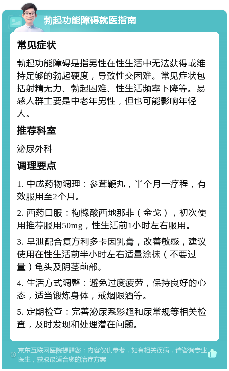 勃起功能障碍就医指南 常见症状 勃起功能障碍是指男性在性生活中无法获得或维持足够的勃起硬度，导致性交困难。常见症状包括射精无力、勃起困难、性生活频率下降等。易感人群主要是中老年男性，但也可能影响年轻人。 推荐科室 泌尿外科 调理要点 1. 中成药物调理：参茸鞭丸，半个月一疗程，有效服用至2个月。 2. 西药口服：枸橼酸西地那非（金戈），初次使用推荐服用50mg，性生活前1小时左右服用。 3. 早泄配合复方利多卡因乳膏，改善敏感，建议使用在性生活前半小时左右适量涂抹（不要过量）龟头及阴茎前部。 4. 生活方式调整：避免过度疲劳，保持良好的心态，适当锻炼身体，戒烟限酒等。 5. 定期检查：完善泌尿系彩超和尿常规等相关检查，及时发现和处理潜在问题。