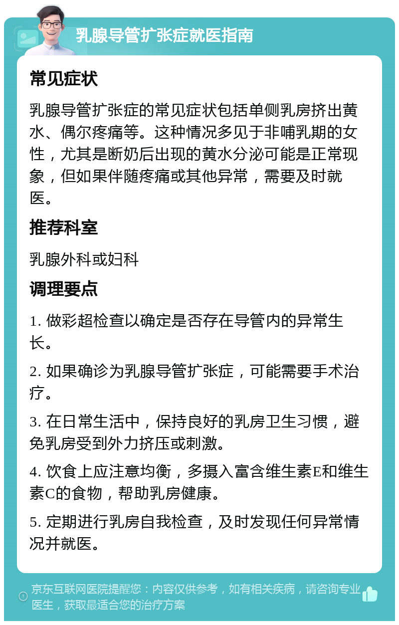 乳腺导管扩张症就医指南 常见症状 乳腺导管扩张症的常见症状包括单侧乳房挤出黄水、偶尔疼痛等。这种情况多见于非哺乳期的女性，尤其是断奶后出现的黄水分泌可能是正常现象，但如果伴随疼痛或其他异常，需要及时就医。 推荐科室 乳腺外科或妇科 调理要点 1. 做彩超检查以确定是否存在导管内的异常生长。 2. 如果确诊为乳腺导管扩张症，可能需要手术治疗。 3. 在日常生活中，保持良好的乳房卫生习惯，避免乳房受到外力挤压或刺激。 4. 饮食上应注意均衡，多摄入富含维生素E和维生素C的食物，帮助乳房健康。 5. 定期进行乳房自我检查，及时发现任何异常情况并就医。