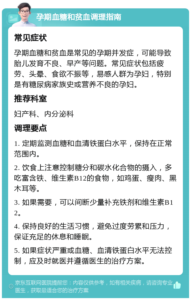 孕期血糖和贫血调理指南 常见症状 孕期血糖和贫血是常见的孕期并发症，可能导致胎儿发育不良、早产等问题。常见症状包括疲劳、头晕、食欲不振等，易感人群为孕妇，特别是有糖尿病家族史或营养不良的孕妇。 推荐科室 妇产科、内分泌科 调理要点 1. 定期监测血糖和血清铁蛋白水平，保持在正常范围内。 2. 饮食上注意控制糖分和碳水化合物的摄入，多吃富含铁、维生素B12的食物，如鸡蛋、瘦肉、黑木耳等。 3. 如果需要，可以间断少量补充铁剂和维生素B12。 4. 保持良好的生活习惯，避免过度劳累和压力，保证充足的休息和睡眠。 5. 如果症状严重或血糖、血清铁蛋白水平无法控制，应及时就医并遵循医生的治疗方案。