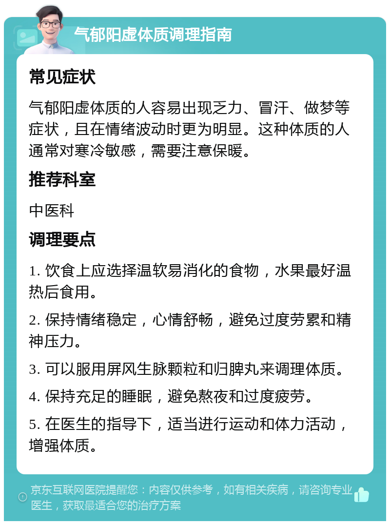 气郁阳虚体质调理指南 常见症状 气郁阳虚体质的人容易出现乏力、冒汗、做梦等症状，且在情绪波动时更为明显。这种体质的人通常对寒冷敏感，需要注意保暖。 推荐科室 中医科 调理要点 1. 饮食上应选择温软易消化的食物，水果最好温热后食用。 2. 保持情绪稳定，心情舒畅，避免过度劳累和精神压力。 3. 可以服用屏风生脉颗粒和归脾丸来调理体质。 4. 保持充足的睡眠，避免熬夜和过度疲劳。 5. 在医生的指导下，适当进行运动和体力活动，增强体质。