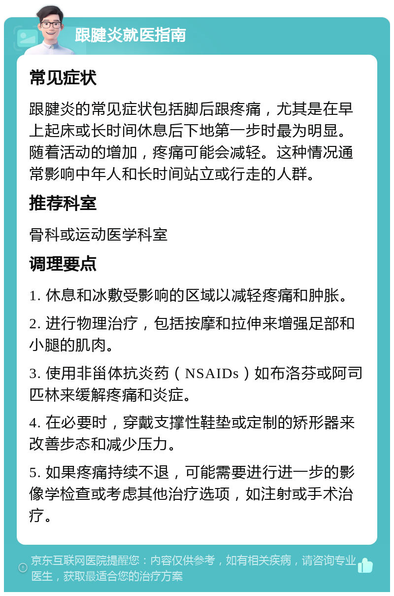 跟腱炎就医指南 常见症状 跟腱炎的常见症状包括脚后跟疼痛，尤其是在早上起床或长时间休息后下地第一步时最为明显。随着活动的增加，疼痛可能会减轻。这种情况通常影响中年人和长时间站立或行走的人群。 推荐科室 骨科或运动医学科室 调理要点 1. 休息和冰敷受影响的区域以减轻疼痛和肿胀。 2. 进行物理治疗，包括按摩和拉伸来增强足部和小腿的肌肉。 3. 使用非甾体抗炎药（NSAIDs）如布洛芬或阿司匹林来缓解疼痛和炎症。 4. 在必要时，穿戴支撑性鞋垫或定制的矫形器来改善步态和减少压力。 5. 如果疼痛持续不退，可能需要进行进一步的影像学检查或考虑其他治疗选项，如注射或手术治疗。