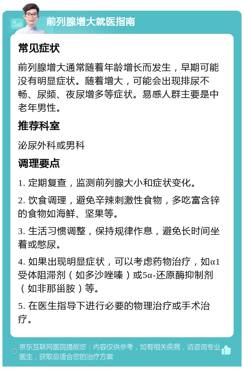 前列腺增大就医指南 常见症状 前列腺增大通常随着年龄增长而发生，早期可能没有明显症状。随着增大，可能会出现排尿不畅、尿频、夜尿增多等症状。易感人群主要是中老年男性。 推荐科室 泌尿外科或男科 调理要点 1. 定期复查，监测前列腺大小和症状变化。 2. 饮食调理，避免辛辣刺激性食物，多吃富含锌的食物如海鲜、坚果等。 3. 生活习惯调整，保持规律作息，避免长时间坐着或憋尿。 4. 如果出现明显症状，可以考虑药物治疗，如α1受体阻滞剂（如多沙唑嗪）或5α-还原酶抑制剂（如非那甾胺）等。 5. 在医生指导下进行必要的物理治疗或手术治疗。