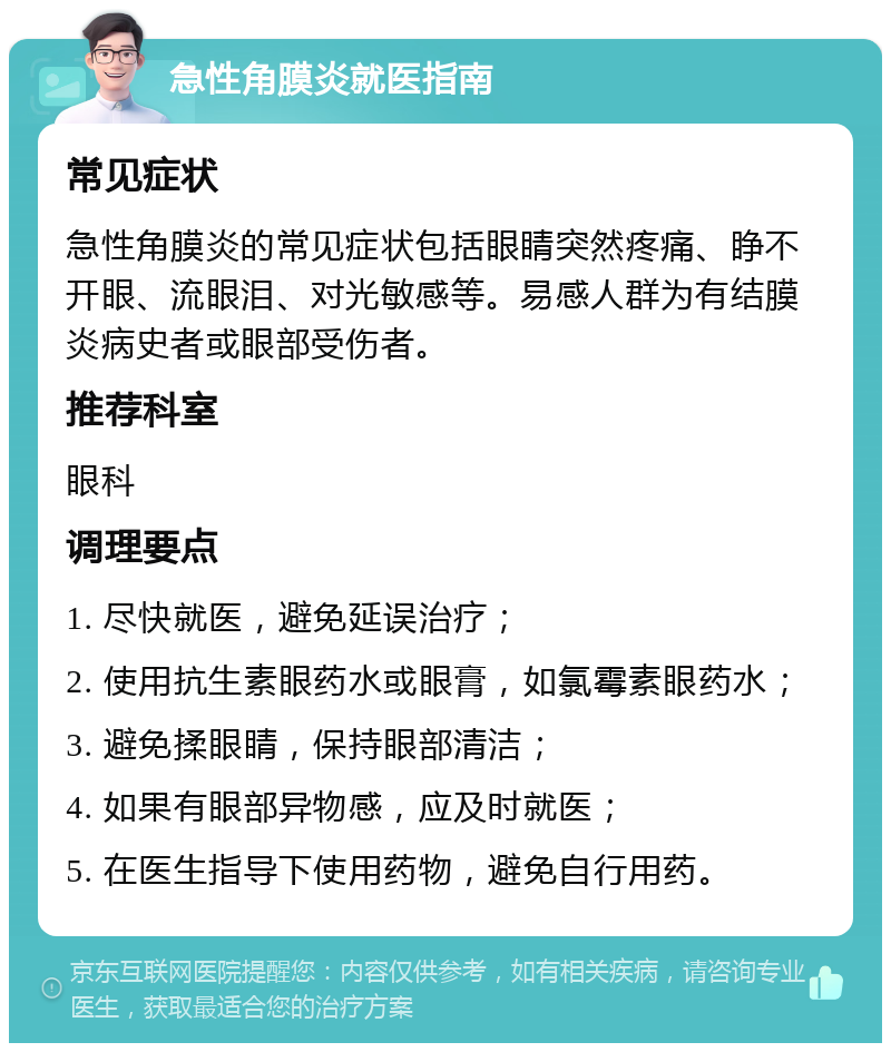 急性角膜炎就医指南 常见症状 急性角膜炎的常见症状包括眼睛突然疼痛、睁不开眼、流眼泪、对光敏感等。易感人群为有结膜炎病史者或眼部受伤者。 推荐科室 眼科 调理要点 1. 尽快就医，避免延误治疗； 2. 使用抗生素眼药水或眼膏，如氯霉素眼药水； 3. 避免揉眼睛，保持眼部清洁； 4. 如果有眼部异物感，应及时就医； 5. 在医生指导下使用药物，避免自行用药。