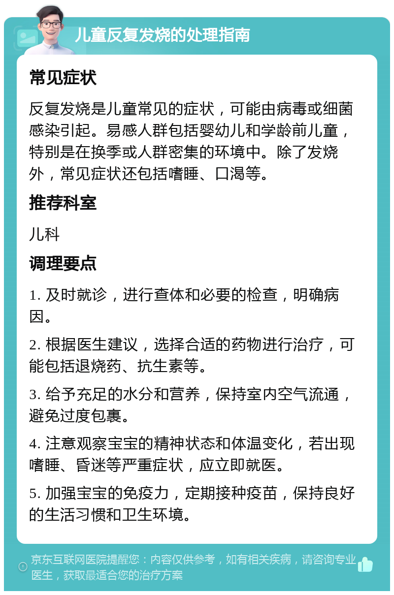 儿童反复发烧的处理指南 常见症状 反复发烧是儿童常见的症状，可能由病毒或细菌感染引起。易感人群包括婴幼儿和学龄前儿童，特别是在换季或人群密集的环境中。除了发烧外，常见症状还包括嗜睡、口渴等。 推荐科室 儿科 调理要点 1. 及时就诊，进行查体和必要的检查，明确病因。 2. 根据医生建议，选择合适的药物进行治疗，可能包括退烧药、抗生素等。 3. 给予充足的水分和营养，保持室内空气流通，避免过度包裹。 4. 注意观察宝宝的精神状态和体温变化，若出现嗜睡、昏迷等严重症状，应立即就医。 5. 加强宝宝的免疫力，定期接种疫苗，保持良好的生活习惯和卫生环境。