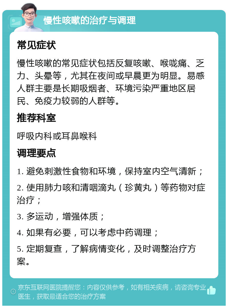 慢性咳嗽的治疗与调理 常见症状 慢性咳嗽的常见症状包括反复咳嗽、喉咙痛、乏力、头晕等，尤其在夜间或早晨更为明显。易感人群主要是长期吸烟者、环境污染严重地区居民、免疫力较弱的人群等。 推荐科室 呼吸内科或耳鼻喉科 调理要点 1. 避免刺激性食物和环境，保持室内空气清新； 2. 使用肺力咳和清咽滴丸（珍黄丸）等药物对症治疗； 3. 多运动，增强体质； 4. 如果有必要，可以考虑中药调理； 5. 定期复查，了解病情变化，及时调整治疗方案。