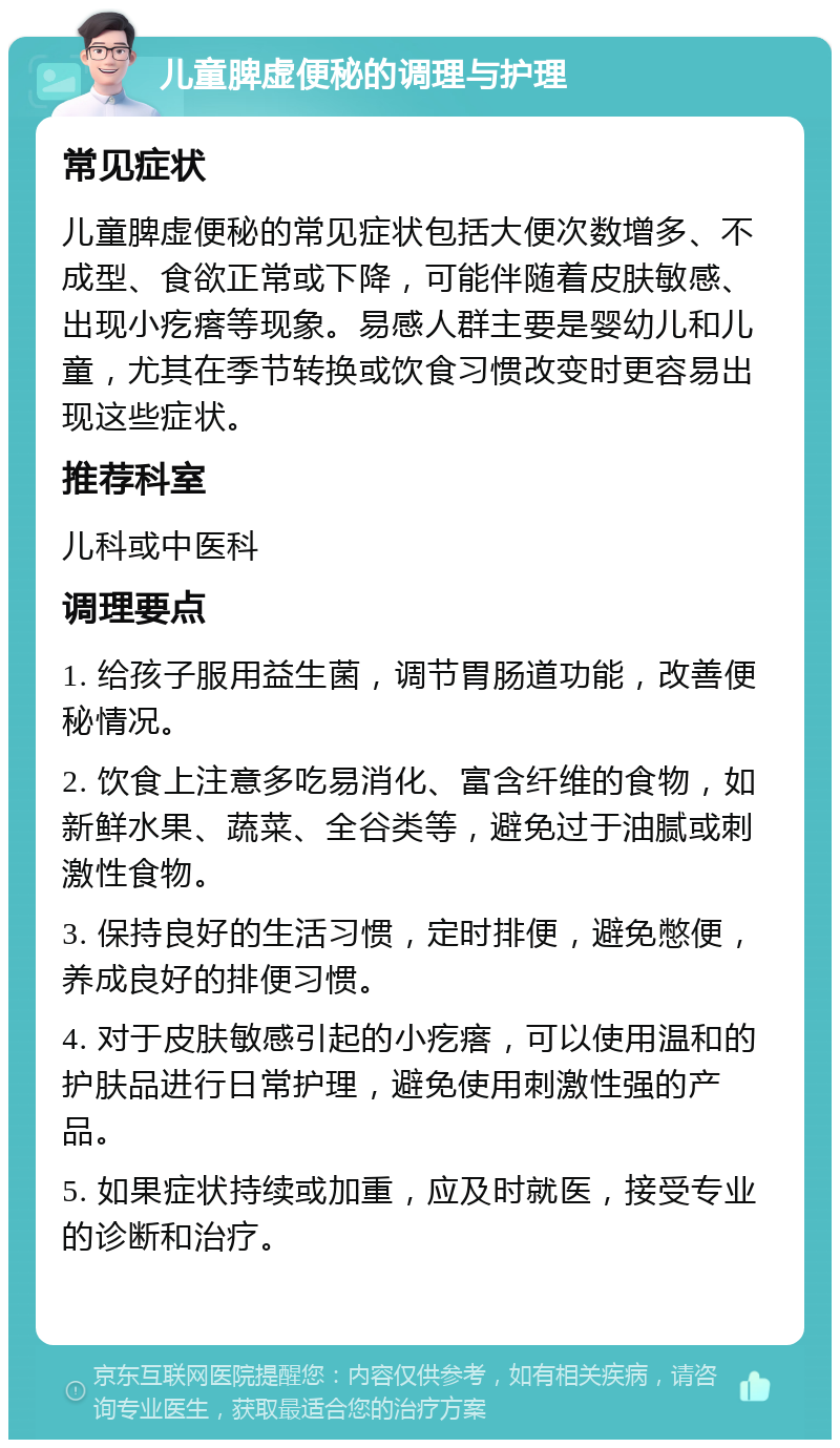 儿童脾虚便秘的调理与护理 常见症状 儿童脾虚便秘的常见症状包括大便次数增多、不成型、食欲正常或下降，可能伴随着皮肤敏感、出现小疙瘩等现象。易感人群主要是婴幼儿和儿童，尤其在季节转换或饮食习惯改变时更容易出现这些症状。 推荐科室 儿科或中医科 调理要点 1. 给孩子服用益生菌，调节胃肠道功能，改善便秘情况。 2. 饮食上注意多吃易消化、富含纤维的食物，如新鲜水果、蔬菜、全谷类等，避免过于油腻或刺激性食物。 3. 保持良好的生活习惯，定时排便，避免憋便，养成良好的排便习惯。 4. 对于皮肤敏感引起的小疙瘩，可以使用温和的护肤品进行日常护理，避免使用刺激性强的产品。 5. 如果症状持续或加重，应及时就医，接受专业的诊断和治疗。