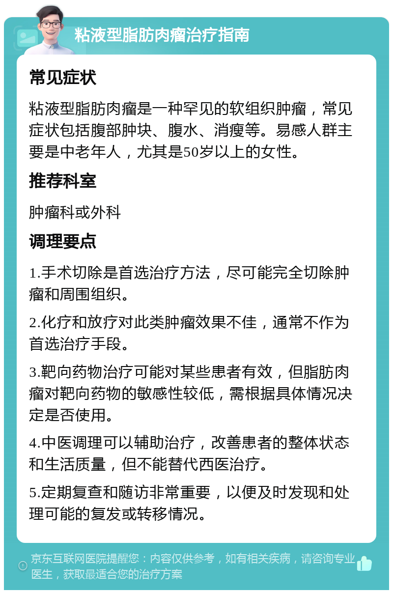 粘液型脂肪肉瘤治疗指南 常见症状 粘液型脂肪肉瘤是一种罕见的软组织肿瘤，常见症状包括腹部肿块、腹水、消瘦等。易感人群主要是中老年人，尤其是50岁以上的女性。 推荐科室 肿瘤科或外科 调理要点 1.手术切除是首选治疗方法，尽可能完全切除肿瘤和周围组织。 2.化疗和放疗对此类肿瘤效果不佳，通常不作为首选治疗手段。 3.靶向药物治疗可能对某些患者有效，但脂肪肉瘤对靶向药物的敏感性较低，需根据具体情况决定是否使用。 4.中医调理可以辅助治疗，改善患者的整体状态和生活质量，但不能替代西医治疗。 5.定期复查和随访非常重要，以便及时发现和处理可能的复发或转移情况。