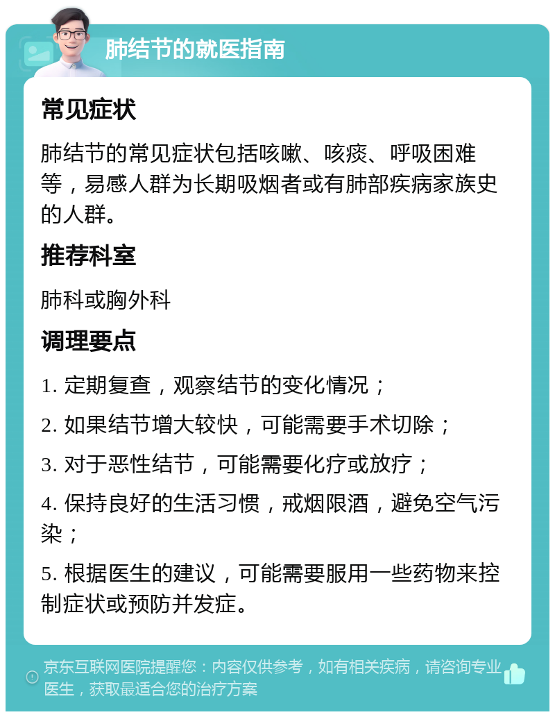 肺结节的就医指南 常见症状 肺结节的常见症状包括咳嗽、咳痰、呼吸困难等，易感人群为长期吸烟者或有肺部疾病家族史的人群。 推荐科室 肺科或胸外科 调理要点 1. 定期复查，观察结节的变化情况； 2. 如果结节增大较快，可能需要手术切除； 3. 对于恶性结节，可能需要化疗或放疗； 4. 保持良好的生活习惯，戒烟限酒，避免空气污染； 5. 根据医生的建议，可能需要服用一些药物来控制症状或预防并发症。