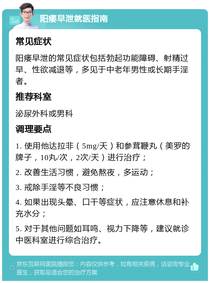 阳痿早泄就医指南 常见症状 阳痿早泄的常见症状包括勃起功能障碍、射精过早、性欲减退等，多见于中老年男性或长期手淫者。 推荐科室 泌尿外科或男科 调理要点 1. 使用他达拉非（5mg/天）和参茸鞭丸（美罗的牌子，10丸/次，2次/天）进行治疗； 2. 改善生活习惯，避免熬夜，多运动； 3. 戒除手淫等不良习惯； 4. 如果出现头晕、口干等症状，应注意休息和补充水分； 5. 对于其他问题如耳鸣、视力下降等，建议就诊中医科室进行综合治疗。