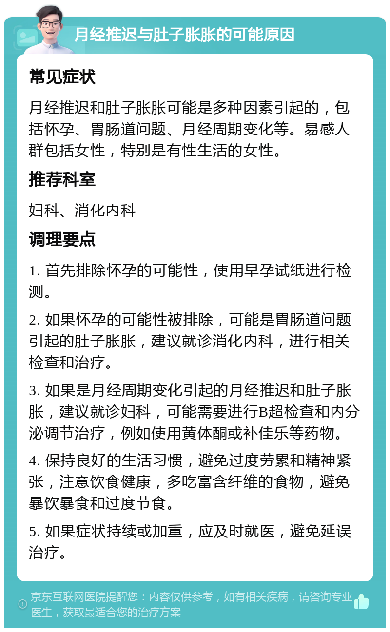 月经推迟与肚子胀胀的可能原因 常见症状 月经推迟和肚子胀胀可能是多种因素引起的，包括怀孕、胃肠道问题、月经周期变化等。易感人群包括女性，特别是有性生活的女性。 推荐科室 妇科、消化内科 调理要点 1. 首先排除怀孕的可能性，使用早孕试纸进行检测。 2. 如果怀孕的可能性被排除，可能是胃肠道问题引起的肚子胀胀，建议就诊消化内科，进行相关检查和治疗。 3. 如果是月经周期变化引起的月经推迟和肚子胀胀，建议就诊妇科，可能需要进行B超检查和内分泌调节治疗，例如使用黄体酮或补佳乐等药物。 4. 保持良好的生活习惯，避免过度劳累和精神紧张，注意饮食健康，多吃富含纤维的食物，避免暴饮暴食和过度节食。 5. 如果症状持续或加重，应及时就医，避免延误治疗。