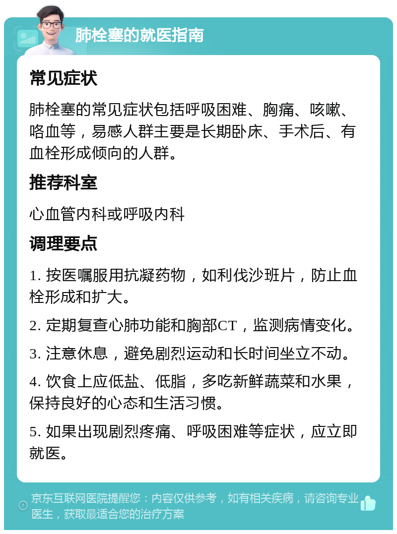 肺栓塞的就医指南 常见症状 肺栓塞的常见症状包括呼吸困难、胸痛、咳嗽、咯血等，易感人群主要是长期卧床、手术后、有血栓形成倾向的人群。 推荐科室 心血管内科或呼吸内科 调理要点 1. 按医嘱服用抗凝药物，如利伐沙班片，防止血栓形成和扩大。 2. 定期复查心肺功能和胸部CT，监测病情变化。 3. 注意休息，避免剧烈运动和长时间坐立不动。 4. 饮食上应低盐、低脂，多吃新鲜蔬菜和水果，保持良好的心态和生活习惯。 5. 如果出现剧烈疼痛、呼吸困难等症状，应立即就医。