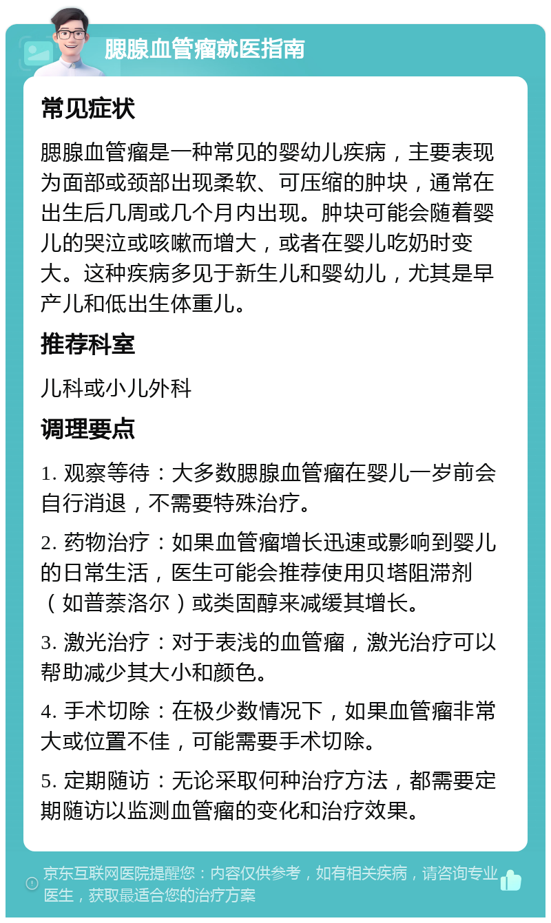 腮腺血管瘤就医指南 常见症状 腮腺血管瘤是一种常见的婴幼儿疾病，主要表现为面部或颈部出现柔软、可压缩的肿块，通常在出生后几周或几个月内出现。肿块可能会随着婴儿的哭泣或咳嗽而增大，或者在婴儿吃奶时变大。这种疾病多见于新生儿和婴幼儿，尤其是早产儿和低出生体重儿。 推荐科室 儿科或小儿外科 调理要点 1. 观察等待：大多数腮腺血管瘤在婴儿一岁前会自行消退，不需要特殊治疗。 2. 药物治疗：如果血管瘤增长迅速或影响到婴儿的日常生活，医生可能会推荐使用贝塔阻滞剂（如普萘洛尔）或类固醇来减缓其增长。 3. 激光治疗：对于表浅的血管瘤，激光治疗可以帮助减少其大小和颜色。 4. 手术切除：在极少数情况下，如果血管瘤非常大或位置不佳，可能需要手术切除。 5. 定期随访：无论采取何种治疗方法，都需要定期随访以监测血管瘤的变化和治疗效果。