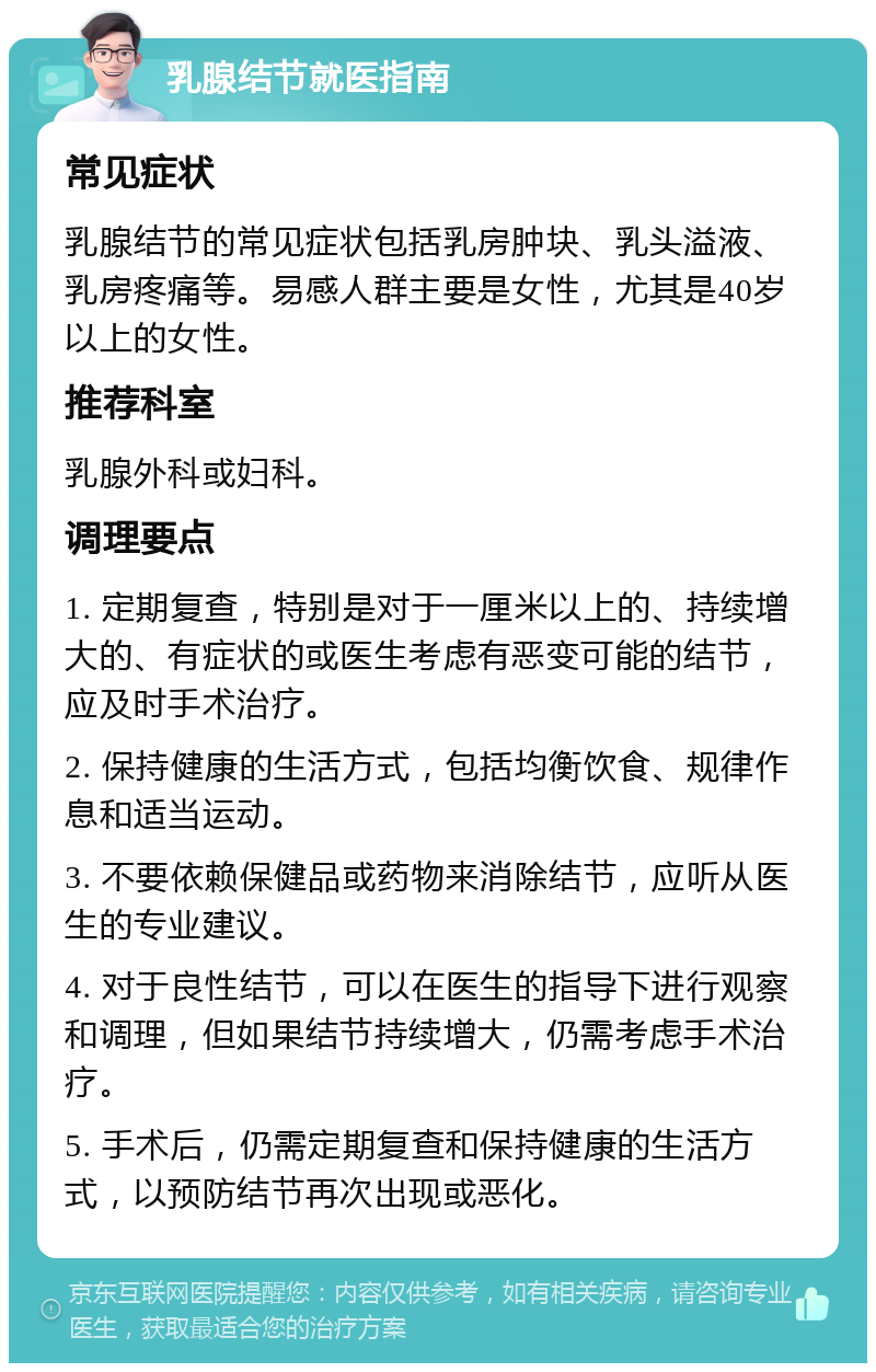 乳腺结节就医指南 常见症状 乳腺结节的常见症状包括乳房肿块、乳头溢液、乳房疼痛等。易感人群主要是女性，尤其是40岁以上的女性。 推荐科室 乳腺外科或妇科。 调理要点 1. 定期复查，特别是对于一厘米以上的、持续增大的、有症状的或医生考虑有恶变可能的结节，应及时手术治疗。 2. 保持健康的生活方式，包括均衡饮食、规律作息和适当运动。 3. 不要依赖保健品或药物来消除结节，应听从医生的专业建议。 4. 对于良性结节，可以在医生的指导下进行观察和调理，但如果结节持续增大，仍需考虑手术治疗。 5. 手术后，仍需定期复查和保持健康的生活方式，以预防结节再次出现或恶化。