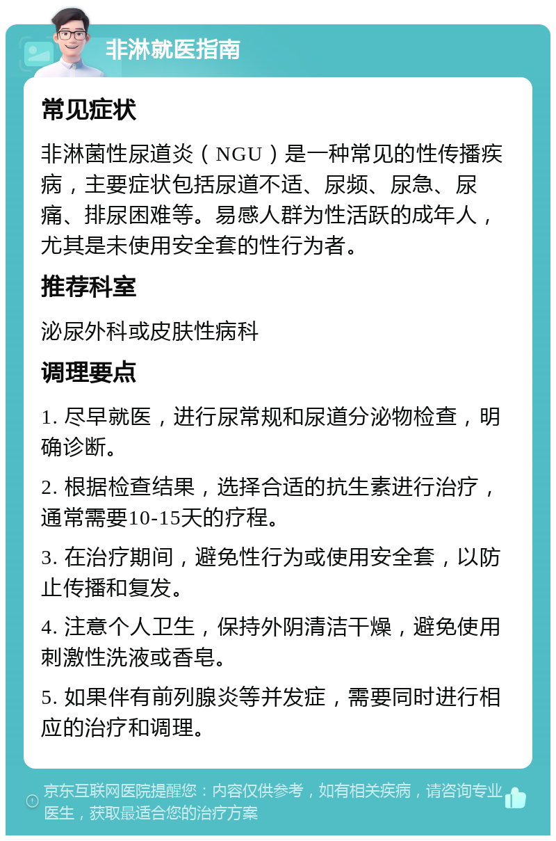 非淋就医指南 常见症状 非淋菌性尿道炎（NGU）是一种常见的性传播疾病，主要症状包括尿道不适、尿频、尿急、尿痛、排尿困难等。易感人群为性活跃的成年人，尤其是未使用安全套的性行为者。 推荐科室 泌尿外科或皮肤性病科 调理要点 1. 尽早就医，进行尿常规和尿道分泌物检查，明确诊断。 2. 根据检查结果，选择合适的抗生素进行治疗，通常需要10-15天的疗程。 3. 在治疗期间，避免性行为或使用安全套，以防止传播和复发。 4. 注意个人卫生，保持外阴清洁干燥，避免使用刺激性洗液或香皂。 5. 如果伴有前列腺炎等并发症，需要同时进行相应的治疗和调理。