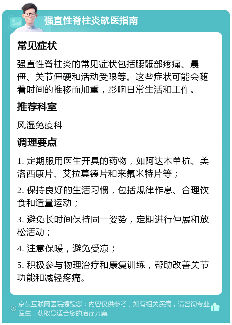 强直性脊柱炎就医指南 常见症状 强直性脊柱炎的常见症状包括腰骶部疼痛、晨僵、关节僵硬和活动受限等。这些症状可能会随着时间的推移而加重，影响日常生活和工作。 推荐科室 风湿免疫科 调理要点 1. 定期服用医生开具的药物，如阿达木单抗、美洛西康片、艾拉莫德片和来氟米特片等； 2. 保持良好的生活习惯，包括规律作息、合理饮食和适量运动； 3. 避免长时间保持同一姿势，定期进行伸展和放松活动； 4. 注意保暖，避免受凉； 5. 积极参与物理治疗和康复训练，帮助改善关节功能和减轻疼痛。